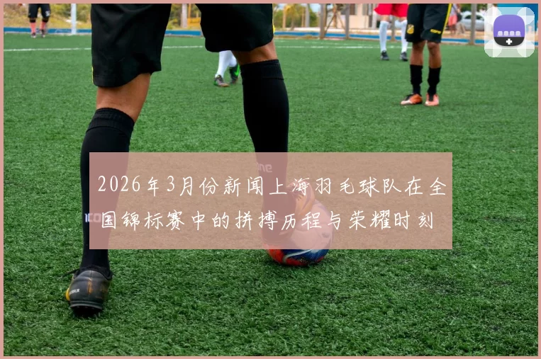 2026年3月份新闻上海羽毛球队在全国锦标赛中的拼搏历程与荣耀时刻揭秘