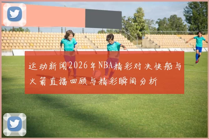 运动新闻2026年NBA精彩对决快船与火箭直播回顾与精彩瞬间分析