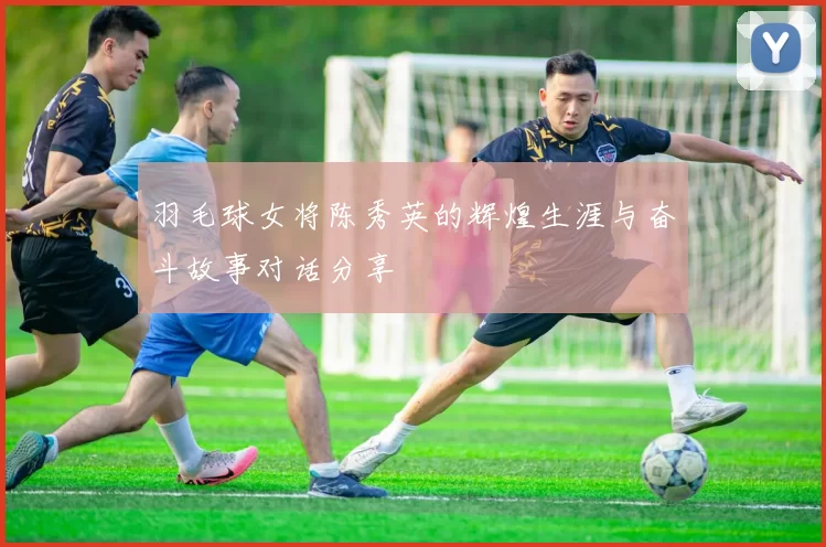 羽毛球女将陈秀英的辉煌生涯与奋斗故事对话分享