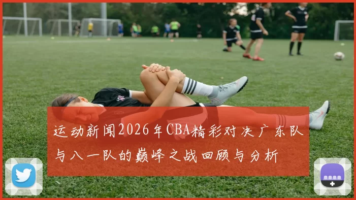 运动新闻2026年CBA精彩对决广东队与八一队的巅峰之战回顾与分析