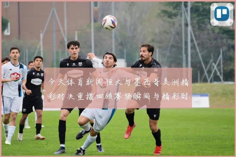 今天体育新闻恒大与墨西哥美洲精彩对决重播回顾赛场瞬间与精彩时刻