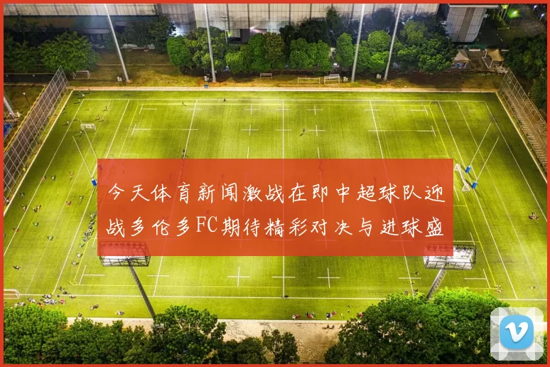 今天体育新闻激战在即中超球队迎战多伦多FC期待精彩对决与进球盛宴